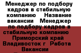 Менеджер по подбору кадров в стабильную компанию  › Название вакансии ­ Менеджер по подбору кадров в стабильную компанию  - Приморский край, Владивосток г. Работа » Вакансии   . Приморский край